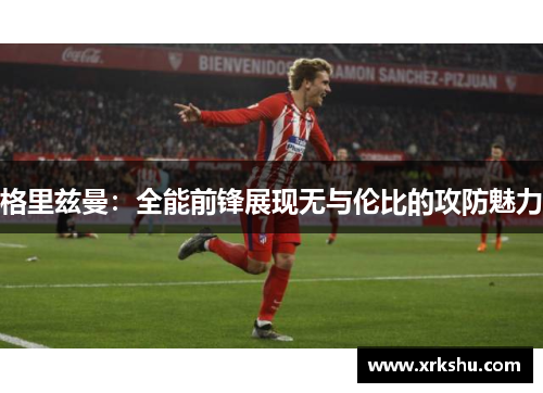 格里兹曼：全能前锋展现无与伦比的攻防魅力