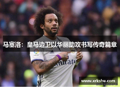 马塞洛：皇马边卫以华丽助攻书写传奇篇章
