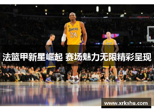 法篮甲新星崛起 赛场魅力无限精彩呈现