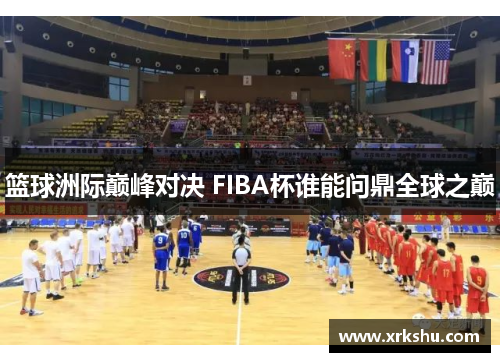 篮球洲际巅峰对决 FIBA杯谁能问鼎全球之巅