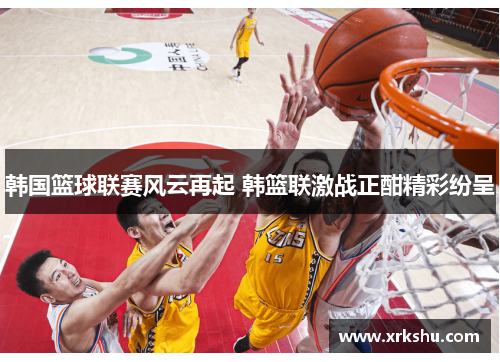 韩国篮球联赛风云再起 韩篮联激战正酣精彩纷呈