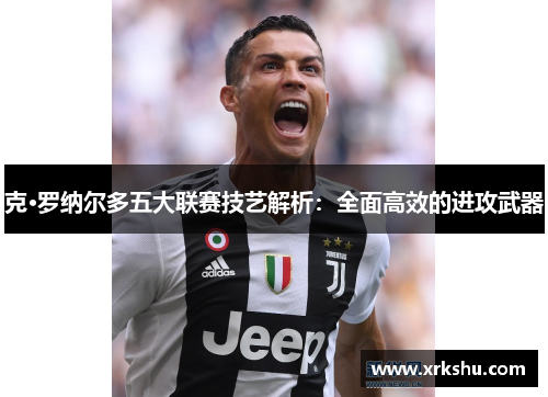 克·罗纳尔多五大联赛技艺解析：全面高效的进攻武器