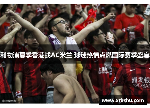 利物浦夏季香港战AC米兰 球迷热情点燃国际赛季盛宴